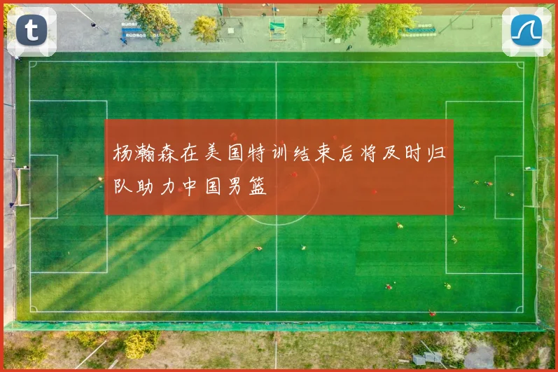 杨瀚森在美国特训结束后将及时归队助力中国男篮