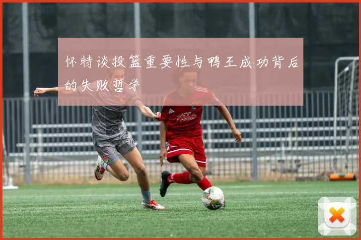 怀特谈投篮重要性与鸭王成功背后的失败哲学