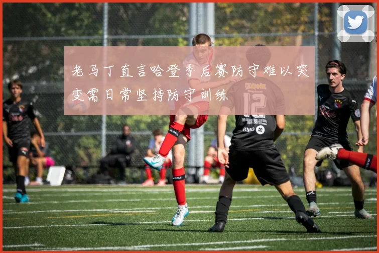 老马丁直言哈登季后赛防守难以突变需日常坚持防守训练