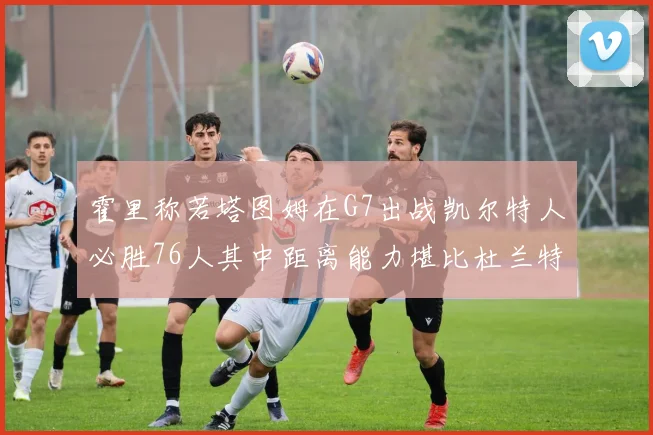 霍里称若塔图姆在G7出战凯尔特人必胜76人其中距离能力堪比杜兰特