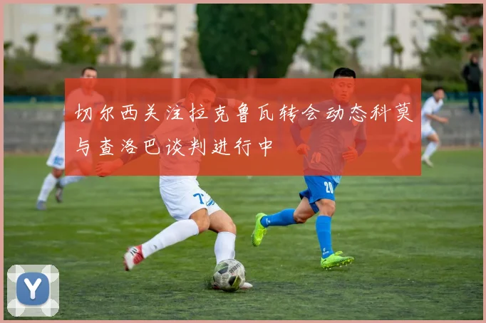 切尔西关注拉克鲁瓦转会动态科莫与查洛巴谈判进行中