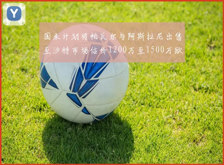 国米计划将帕瓦尔与阿斯拉尼出售至沙特市场估价1200万至1500万欧元