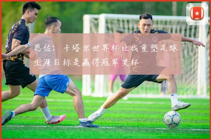 恩佐：卡塔尔世界杯让我重塑足球生涯目标是赢得冠军奖杯