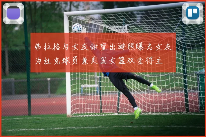 弗拉格与女友甜蜜出游照曝光女友为杜克球员兼美国女篮双金得主