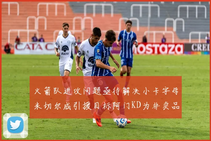 火箭队进攻问题亟待解决小卡字母米切尔成引援目标阿门KD为非卖品