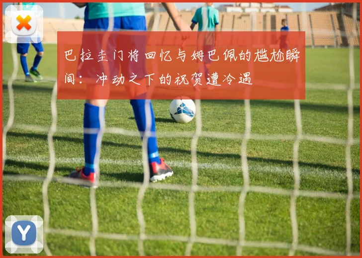 巴拉圭门将回忆与姆巴佩的尴尬瞬间：冲动之下的祝贺遭冷遇