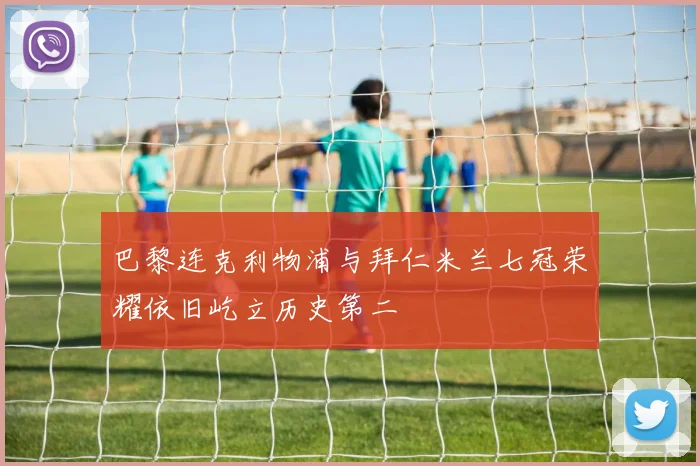 巴黎连克利物浦与拜仁米兰七冠荣耀依旧屹立历史第二