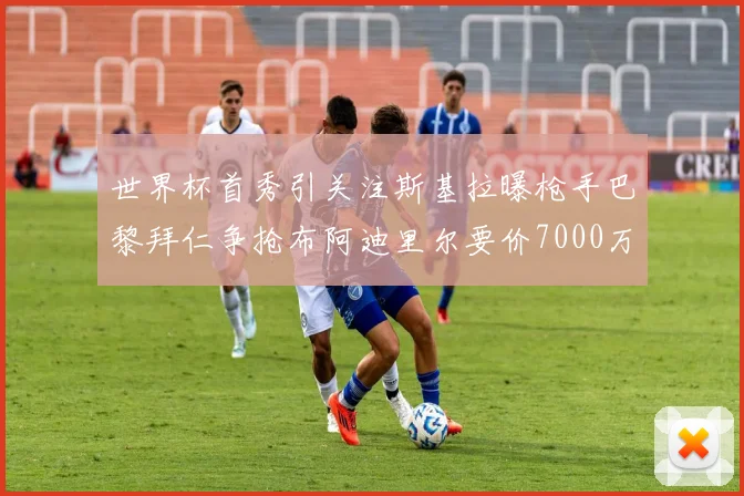 世界杯首秀引关注斯基拉曝枪手巴黎拜仁争抢布阿迪里尔要价7000万欧元