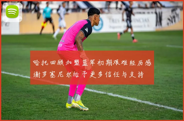 哈托回顾加盟蓝军初期艰难经历感谢罗塞尼尔给予更多信任与支持